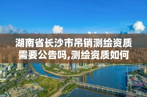 湖南省长沙市吊销测绘资质需要公告吗,测绘资质如何注销。