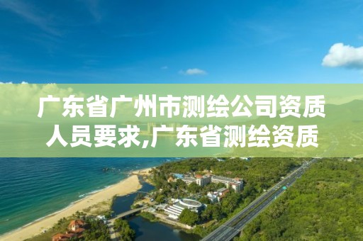 广东省广州市测绘公司资质人员要求,广东省测绘资质单位名单