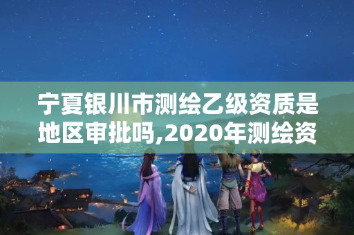 宁夏银川市测绘乙级资质是地区审批吗,2020年测绘资质乙级需要什么条件。