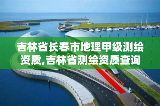 吉林省长春市地理甲级测绘资质,吉林省测绘资质查询