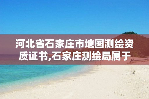 河北省石家庄市地图测绘资质证书,石家庄测绘局属于哪个区