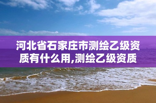 河北省石家庄市测绘乙级资质有什么用,测绘乙级资质证书。