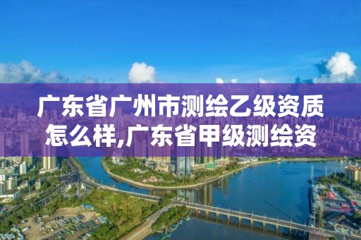 广东省广州市测绘乙级资质怎么样,广东省甲级测绘资质单位有多少。