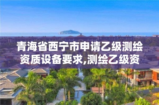 青海省西宁市申请乙级测绘资质设备要求,测绘乙级资质的要求。