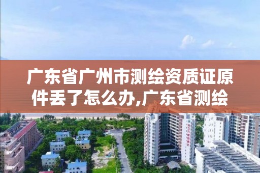 广东省广州市测绘资质证原件丢了怎么办,广东省测绘资质办理流程。