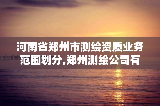 河南省郑州市测绘资质业务范围划分,郑州测绘公司有哪些是正规的。