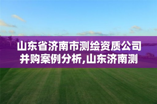 山东省济南市测绘资质公司并购案例分析,山东济南测绘公司有哪些。