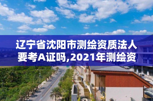 辽宁省沈阳市测绘资质法人要考A证吗,2021年测绘资质人员要求。