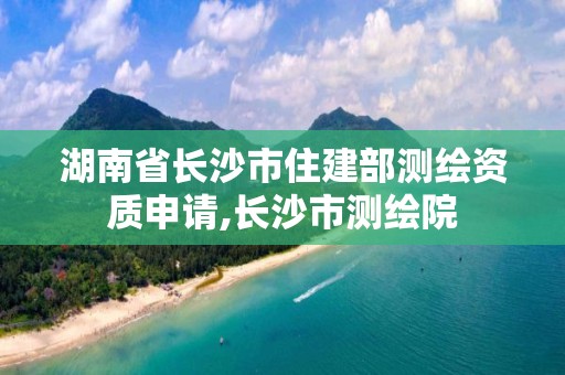 湖南省长沙市住建部测绘资质申请,长沙市测绘院