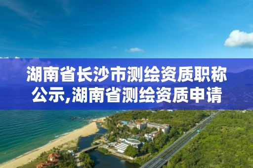 湖南省长沙市测绘资质职称公示,湖南省测绘资质申请公示