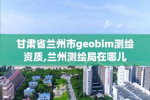 甘肃省兰州市geobim测绘资质,兰州测绘局在哪儿