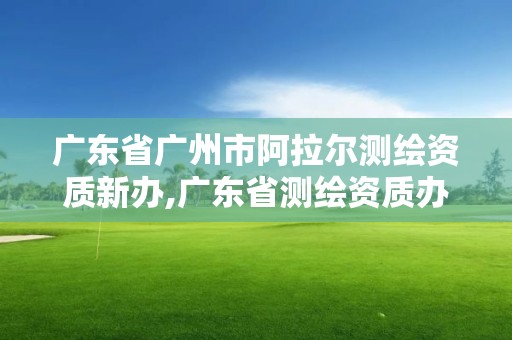 广东省广州市阿拉尔测绘资质新办,广东省测绘资质办理流程