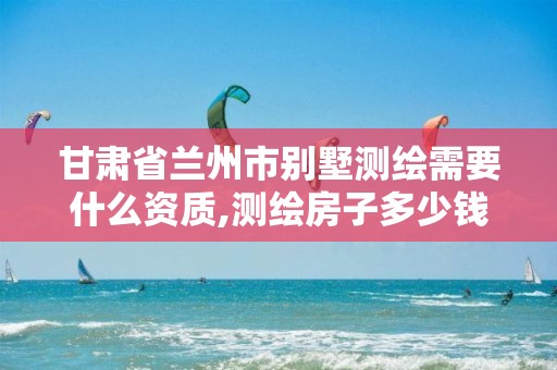 甘肃省兰州市别墅测绘需要什么资质,测绘房子多少钱