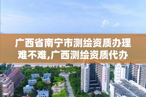 广西省南宁市测绘资质办理难不难,广西测绘资质代办