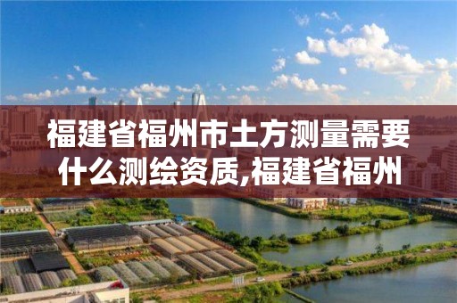 福建省福州市土方测量需要什么测绘资质,福建省福州市土方测量需要什么测绘资质。