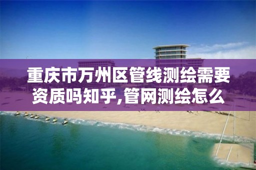 重庆市万州区管线测绘需要资质吗知乎,管网测绘怎么收费。