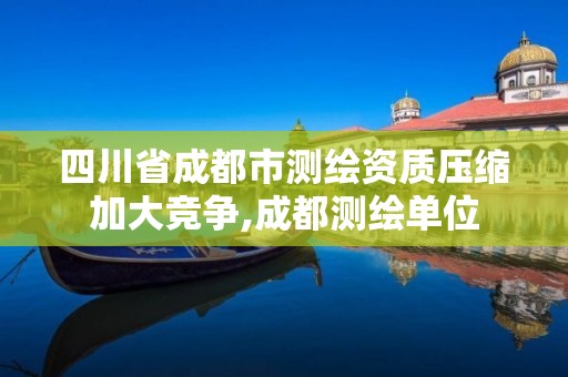 四川省成都市测绘资质压缩加大竞争,成都测绘单位