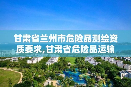 甘肃省兰州市危险品测绘资质要求,甘肃省危险品运输企业名录