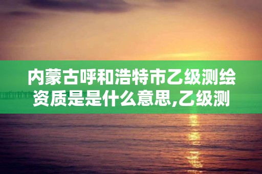 内蒙古呼和浩特市乙级测绘资质是是什么意思,乙级测绘公司资质办理条件