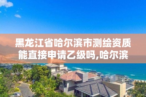 黑龙江省哈尔滨市测绘资质能直接申请乙级吗,哈尔滨测绘有限公司。