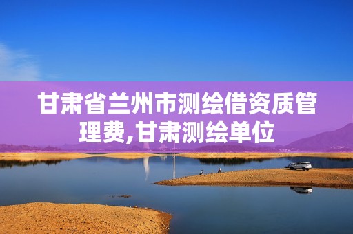 甘肃省兰州市测绘借资质管理费,甘肃测绘单位