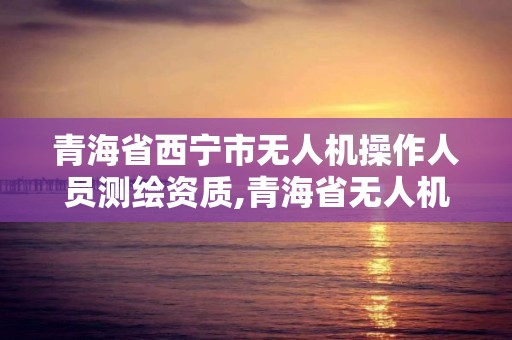 青海省西宁市无人机操作人员测绘资质,青海省无人机管理。