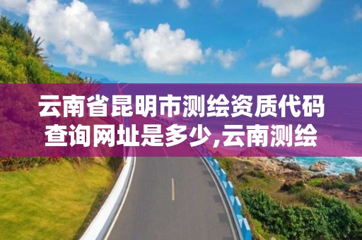 云南省昆明市测绘资质代码查询网址是多少,云南测绘资质单位。