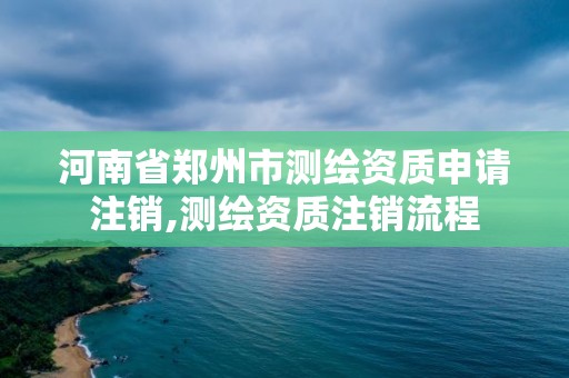 河南省郑州市测绘资质申请注销,测绘资质注销流程