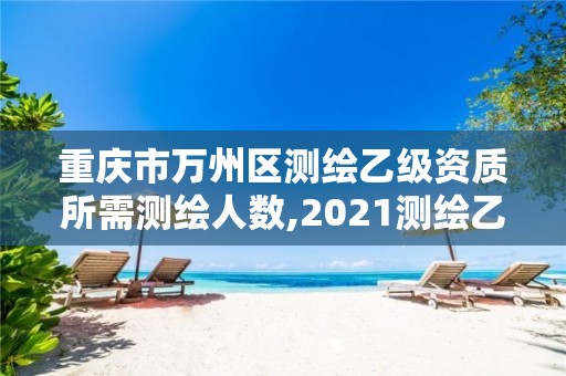 重庆市万州区测绘乙级资质所需测绘人数,2021测绘乙级资质申报条件