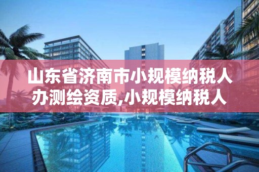 山东省济南市小规模纳税人办测绘资质,小规模纳税人测绘服务税率。