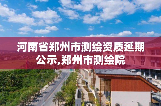 河南省郑州市测绘资质延期公示,郑州市测绘院