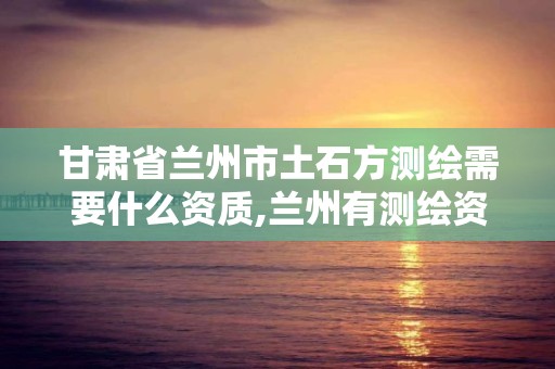 甘肃省兰州市土石方测绘需要什么资质,兰州有测绘资质的公司有。