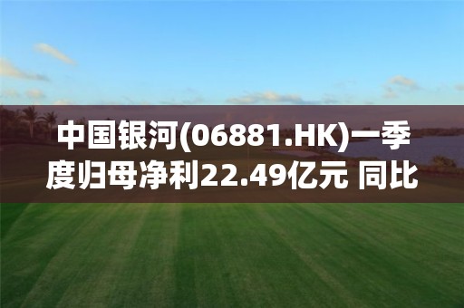 中国银河(06881.HK)一季度归母净利22.49亿元 同比增长44.23%