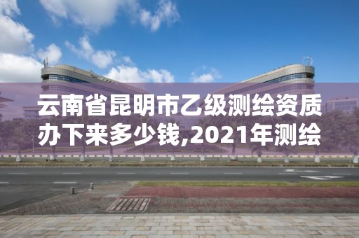 云南省昆明市乙级测绘资质办下来多少钱,2021年测绘乙级资质。