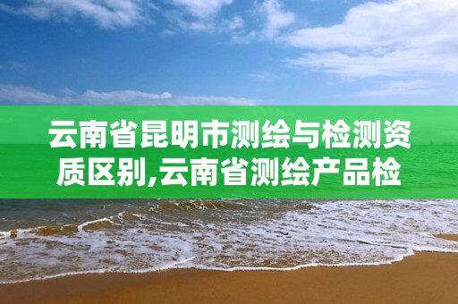 云南省昆明市测绘与检测资质区别,云南省测绘产品检测站招聘