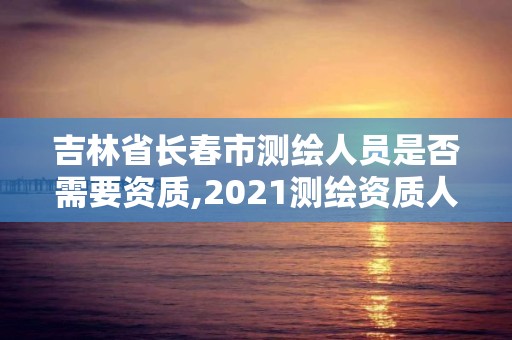 吉林省长春市测绘人员是否需要资质,2021测绘资质人员要求