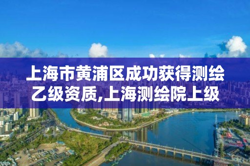 上海市黄浦区成功获得测绘乙级资质,上海测绘院上级单位