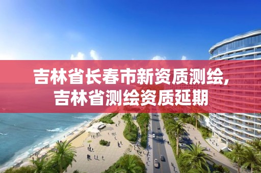 吉林省长春市新资质测绘,吉林省测绘资质延期