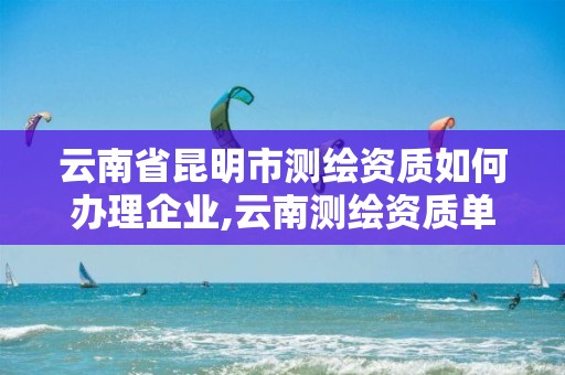 云南省昆明市测绘资质如何办理企业,云南测绘资质单位