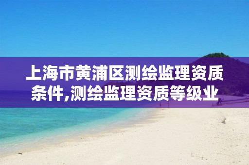 上海市黄浦区测绘监理资质条件,测绘监理资质等级业务范围及承揽范围