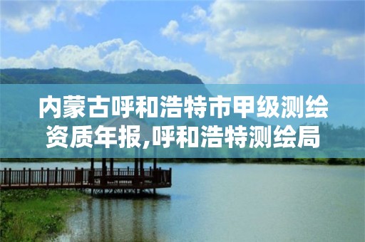 内蒙古呼和浩特市甲级测绘资质年报,呼和浩特测绘局属于什么单位管理