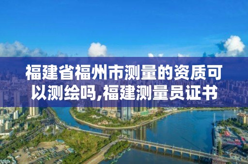 福建省福州市测量的资质可以测绘吗,福建测量员证书