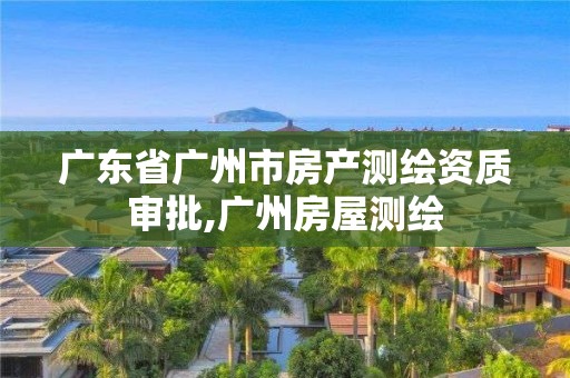 广东省广州市房产测绘资质审批,广州房屋测绘