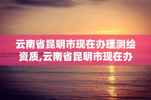 云南省昆明市现在办理测绘资质,云南省昆明市现在办理测绘资质的公司