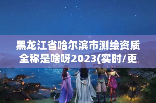 黑龙江省哈尔滨市测绘资质全称是啥呀2023(实时/更新中)