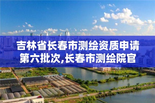 吉林省长春市测绘资质申请第六批次,长春市测绘院官网。