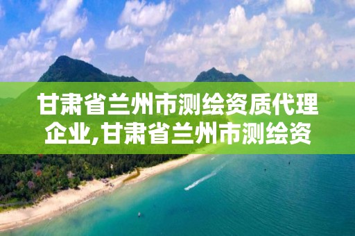 甘肃省兰州市测绘资质代理企业,甘肃省兰州市测绘资质代理企业有哪些