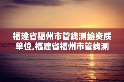 福建省福州市管线测绘资质单位,福建省福州市管线测绘资质单位名单。