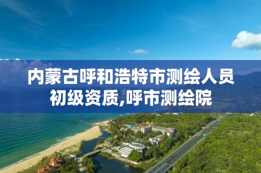 内蒙古呼和浩特市测绘人员初级资质,呼市测绘院