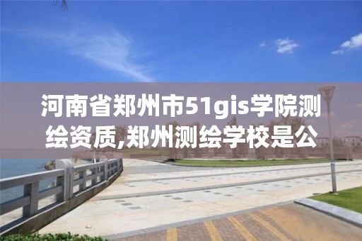 河南省郑州市51gis学院测绘资质,郑州测绘学校是公办的吗